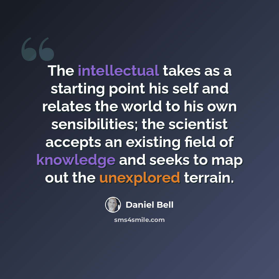 “The intellectual takes as a starting point his self and relates the world to his own sensibilities; the scientist accepts an existing field of knowledge and seeks to map out the unexplored terrain.” quote by Daniel Bell