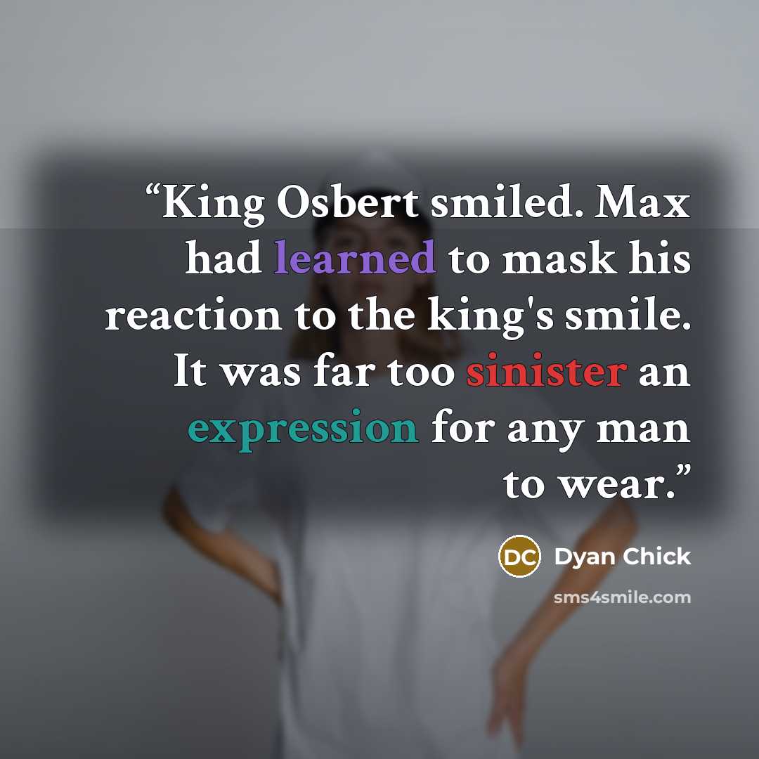 “King Osbert smiled. Max had learned to mask his reaction to the king's smile. It was far too sinister an expression for any man to wear.” quote by Dyan Chick