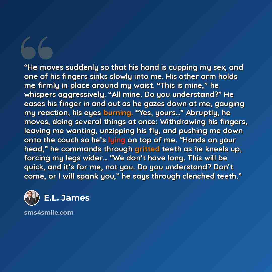 “He moves suddenly so that his hand is cupping my sex, and one of his fingers sinks slowly into me. His other arm holds me firmly in place around my waist. “This is mine,” he whispers aggressively. “All mine. Do you understand?” He eases his finger in and out as he gazes down at me, gauging my…” quote by E.L. James