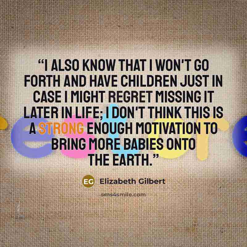 “I also know that I won't go forth and have children just in case I might regret missing it later in life; I don't think this is a strong enough motivation to bring more babies onto the earth.” quote by Elizabeth Gilbert
