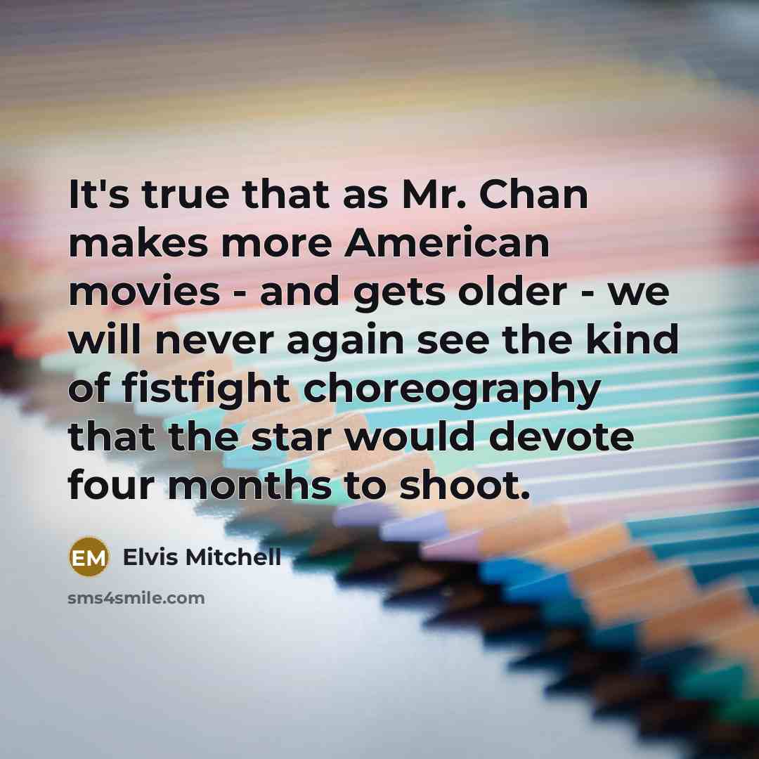 “It's true that as Mr. Chan makes more American movies - and gets older - we will never again see the kind of fistfight choreography that the star would devote four months to shoot.” quote by Elvis Mitchell