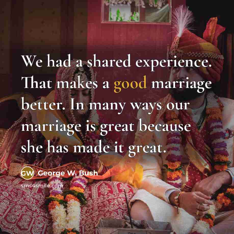 “We had a shared experience. That makes a good marriage better. In many ways our marriage is great because she has made it great.” quote by George W. Bush