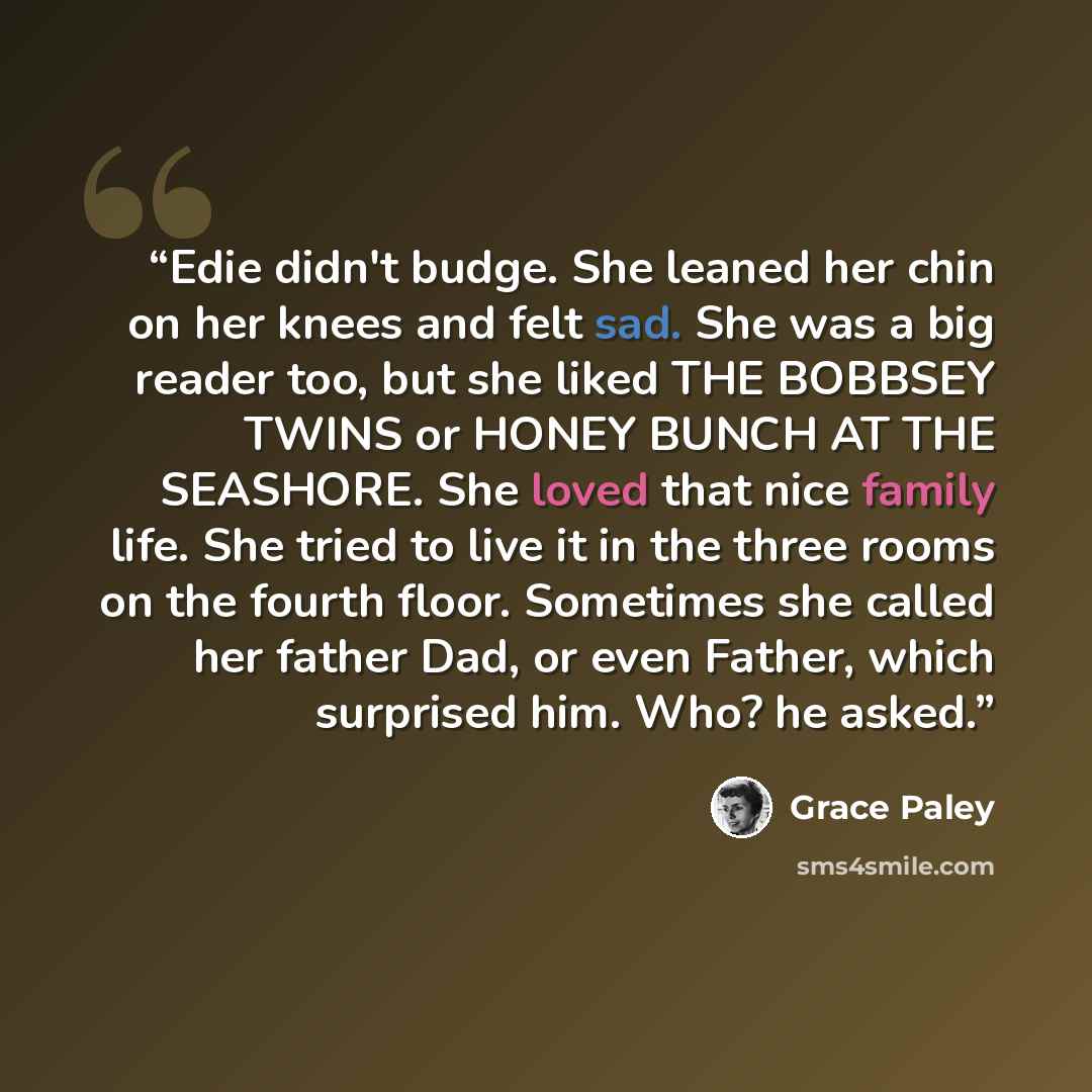 “Edie didn't budge. She leaned her chin on her knees and felt sad. She was a big reader too, but she liked THE BOBBSEY TWINS or HONEY BUNCH AT THE SEASHORE. She loved that nice family life. She tried to live it in the three rooms on the fourth floor. Sometimes she called her father Dad, or even…” quote by Grace Paley
