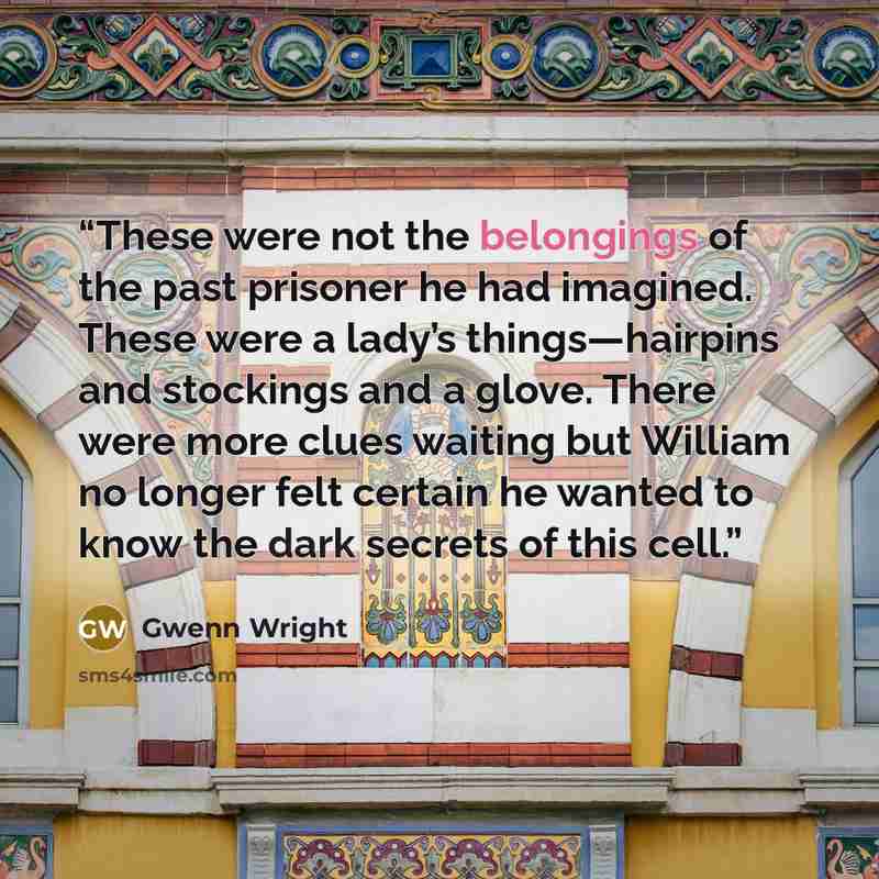 “These were not the belongings of the past prisoner he had imagined. These were a lady’s things—hairpins and stockings and a glove. There were more clues waiting but William no longer felt certain he wanted to know the dark secrets of this cell.” quote by Gwenn Wright