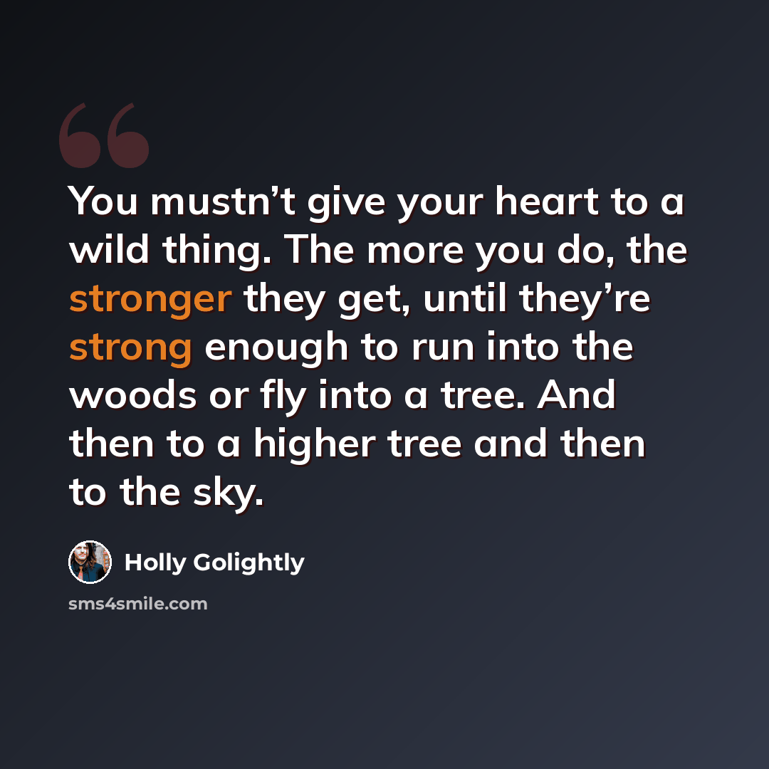 “You mustn’t give your heart to a wild thing. The more you do, the stronger they get, until they’re strong enough to run into the woods or fly into a tree. And then to a higher tree and then to the sky.” quote by Holly Golightly