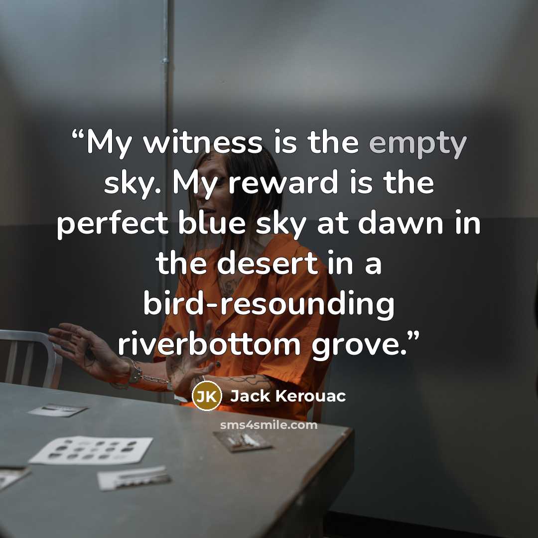 “My witness is the empty sky. My reward is the perfect blue sky at dawn in the desert in a bird-resounding riverbottom grove.” quote by Jack Kerouac