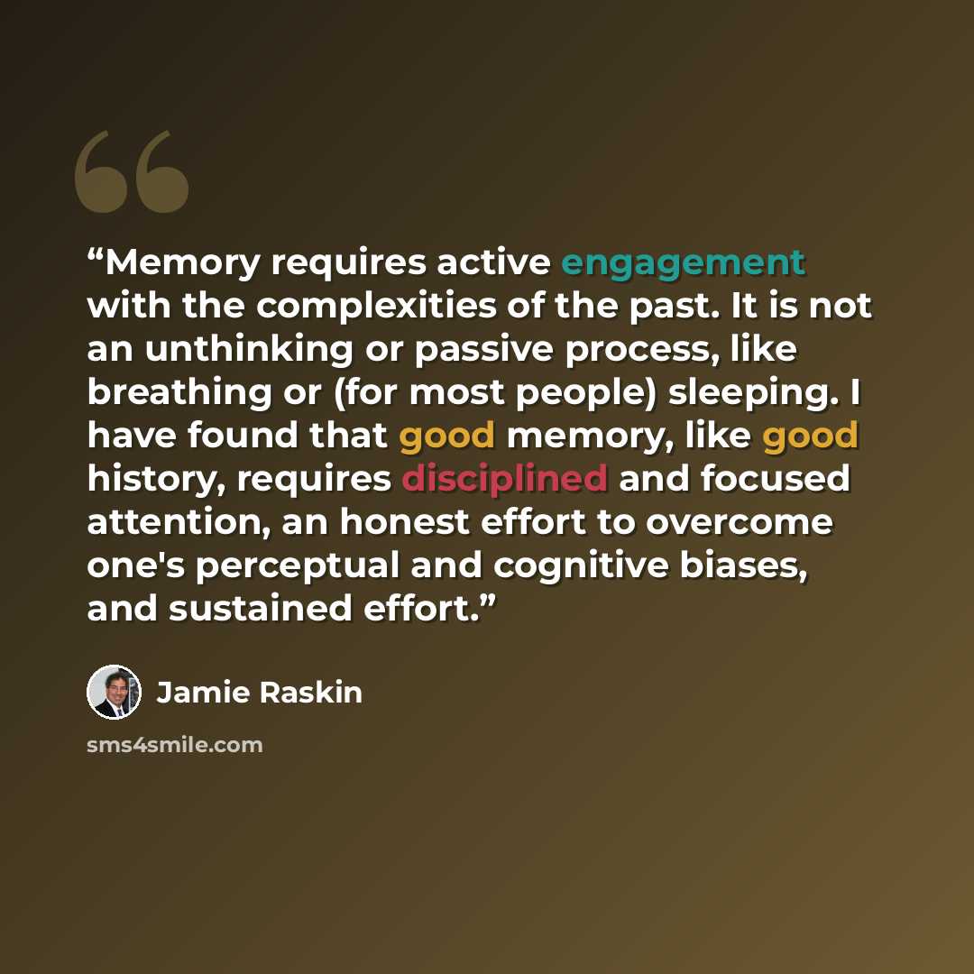 “Memory requires active engagement with the complexities of the past. It is not an unthinking or passive process, like breathing or (for most people) sleeping. I have found that good memory, like good history, requires disciplined and focused attention, an honest effort to overcome one's perceptual…” quote by Jamie Raskin