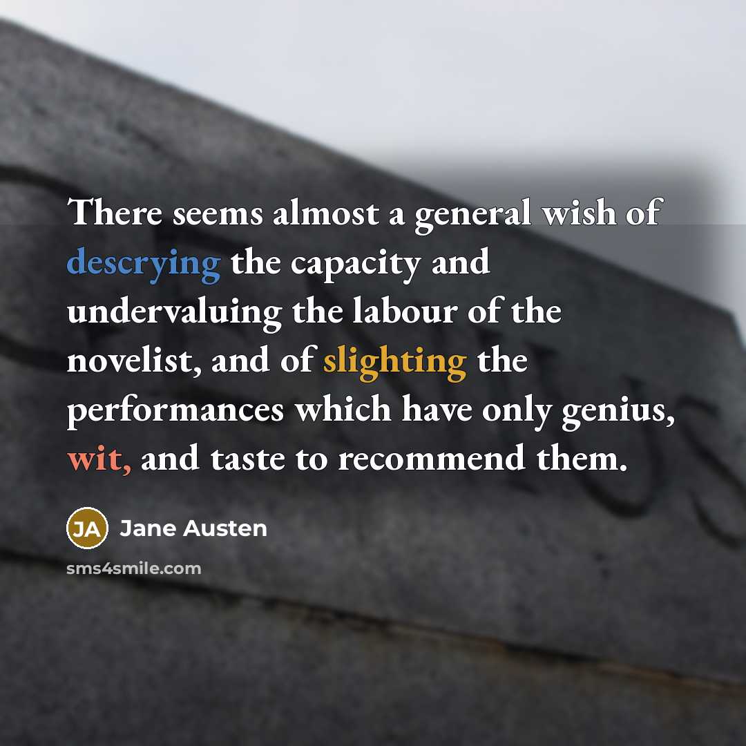 “There seems almost a general wish of descrying the capacity and undervaluing the labour of the novelist, and of slighting the performances which have only genius, wit, and taste to recommend them.” quote by Jane Austen