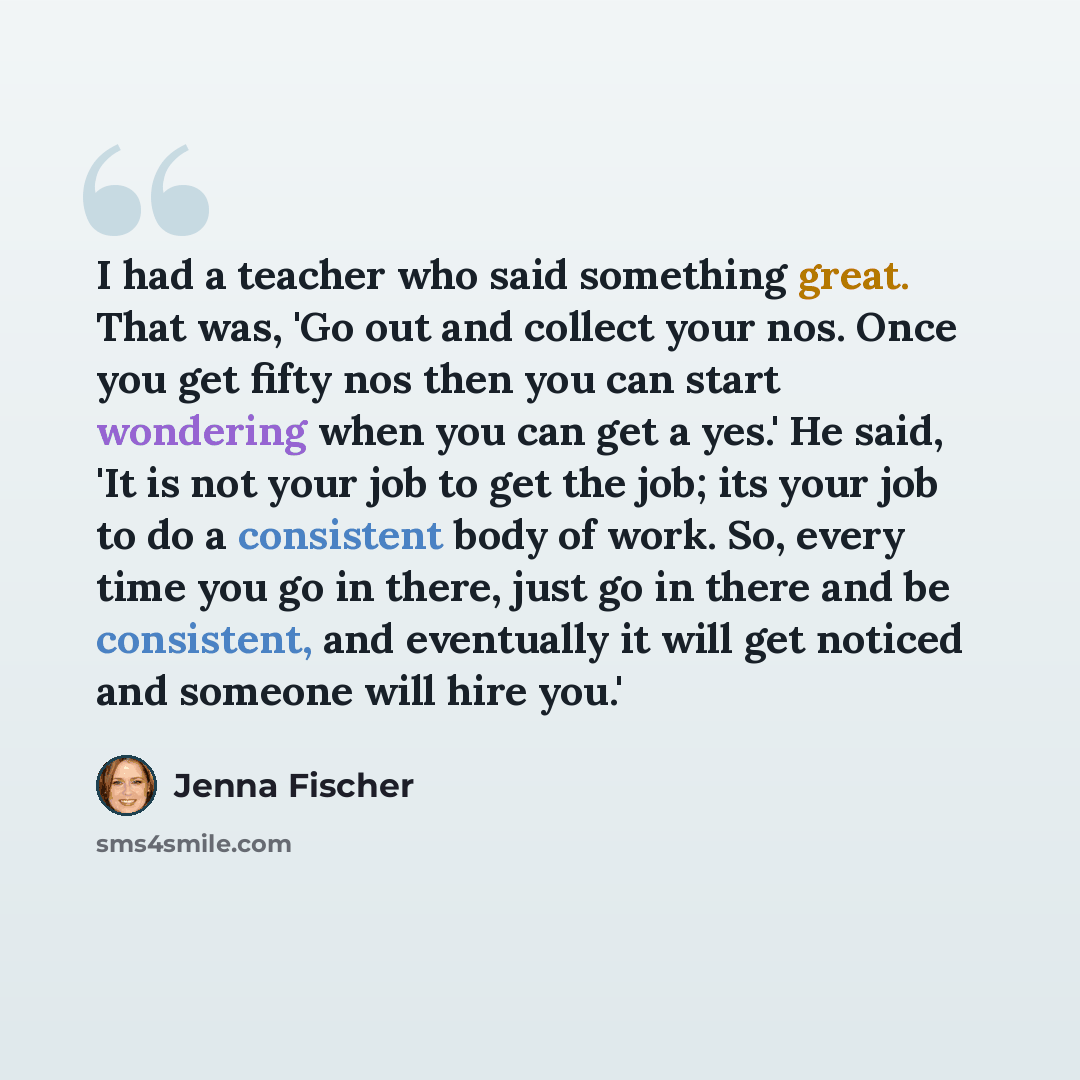 “I had a teacher who said something great. That was, 'Go out and collect your nos. Once you get fifty nos then you can start wondering when you can get a yes.' He said, 'It is not your job to get the job; its your job to do a consistent body of work. So, every time you go in there, just go in there…” quote by Jenna Fischer