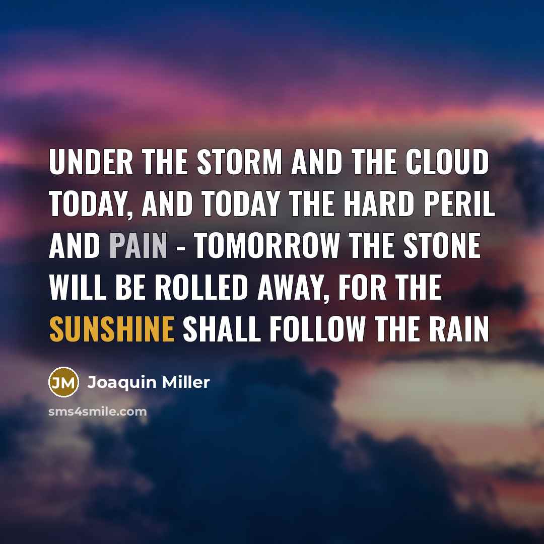 “UNDER THE STORM AND THE CLOUD TODAY, AND TODAY THE HARD PERIL AND PAIN - TOMORROW THE STONE WILL BE ROLLED AWAY, FOR THE SUNSHINE SHALL FOLLOW THE RAIN” quote by Joaquin Miller