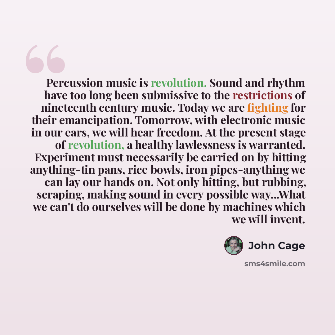 “Percussion music is revolution. Sound and rhythm have too long been submissive to the restrictions of nineteenth century music. Today we are fighting for their emancipation. Tomorrow, with electronic music in our ears, we will hear freedom. At the present stage of revolution, a healthy lawlessness…” quote by John Cage