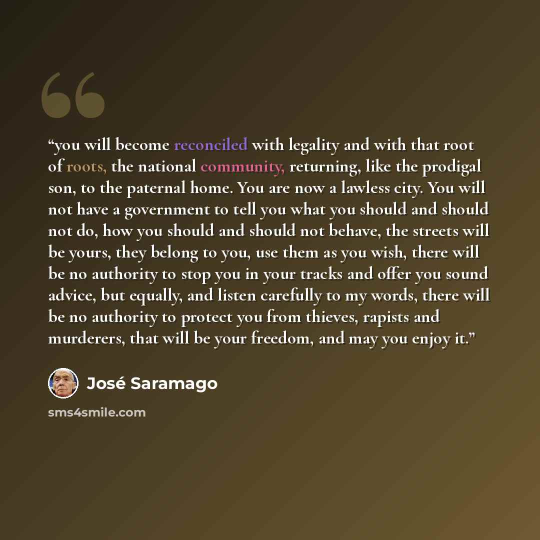 “you will become reconciled with legality and with that root of roots, the national community, returning, like the prodigal son, to the paternal home. You are now a lawless city. You will not have a government to tell you what you should and should not do, how you should and should not behave, the…” quote by José Saramago