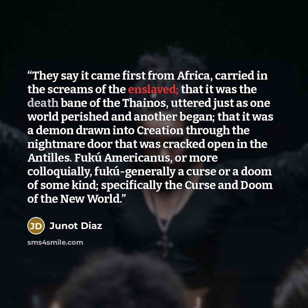“They say it came first from Africa, carried in the screams of the enslaved; that it was the death bane of the Thainos, uttered just as one world perished and another began; that it was a demon drawn into Creation through the nightmare door that was cracked open in the Antilles. Fukú Americanus, or…” quote by Junot Díaz