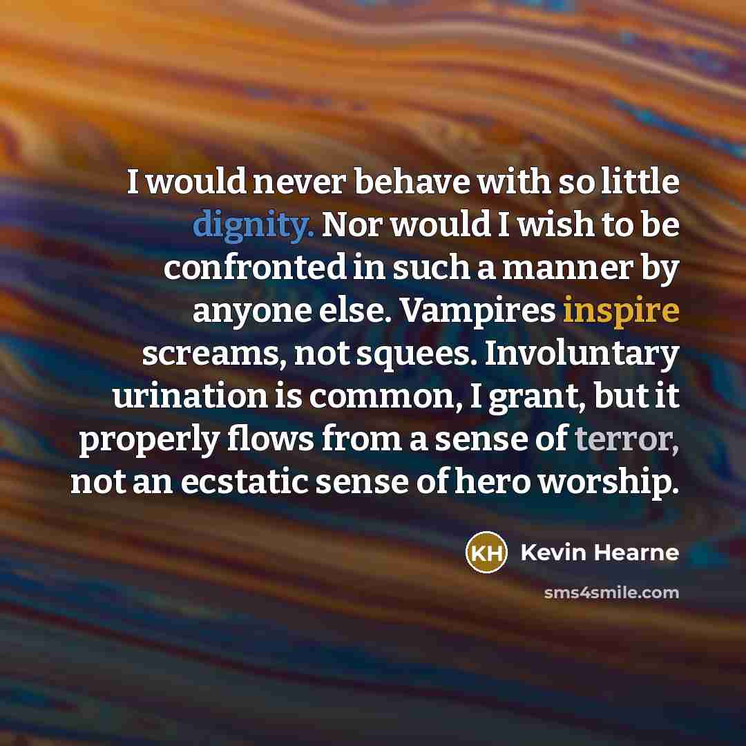 “I would never behave with so little dignity. Nor would I wish to be confronted in such a manner by anyone else. Vampires inspire screams, not squees. Involuntary urination is common, I grant, but it properly flows from a sense of terror, not an ecstatic sense of hero worship.” quote by Kevin Hearne