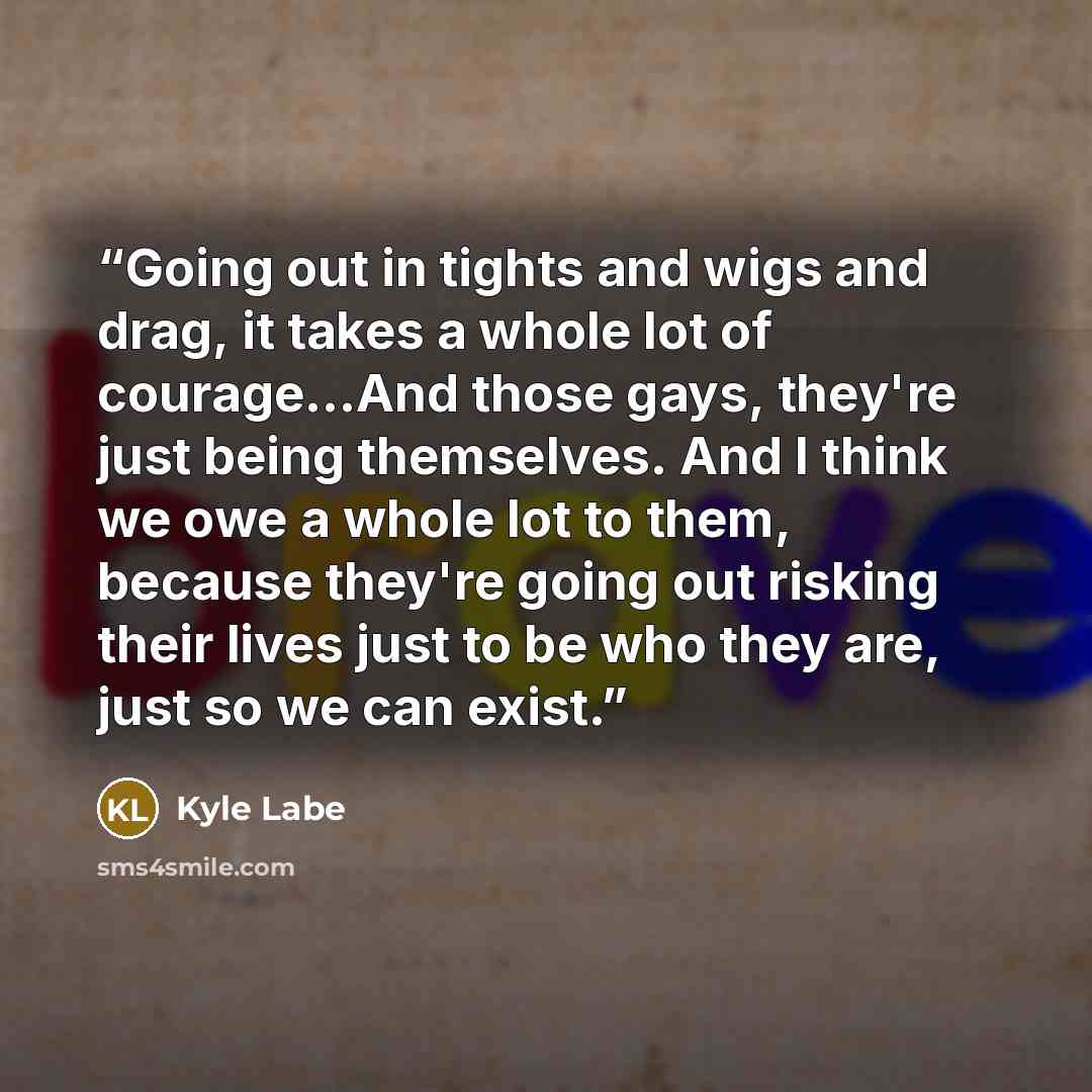 “Going out in tights and wigs and drag, it takes a whole lot of courage...And those gays, they're just being themselves. And I think we owe a whole lot to them, because they're going out risking their lives just to be who they are, just so we can exist.” quote by Kyle Labe