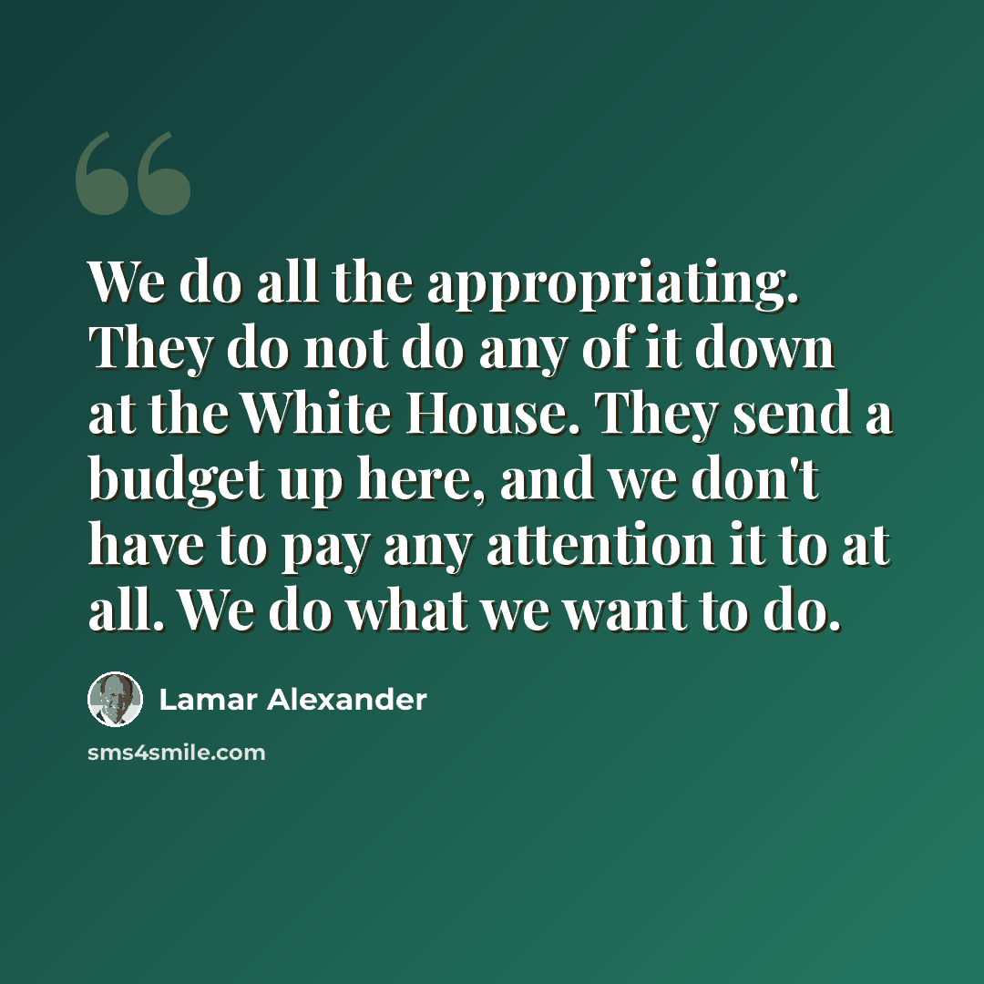 “We do all the appropriating. They do not do any of it down at the White House. They send a budget up here, and we don't have to pay any attention it to at all. We do what we want to do.” quote by Lamar Alexander