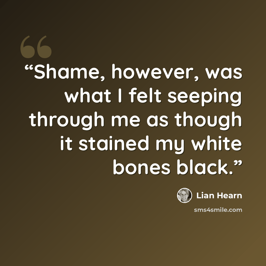 “Shame, however, was what I felt seeping through me as though it stained my white bones black.” quote by Lian Hearn
