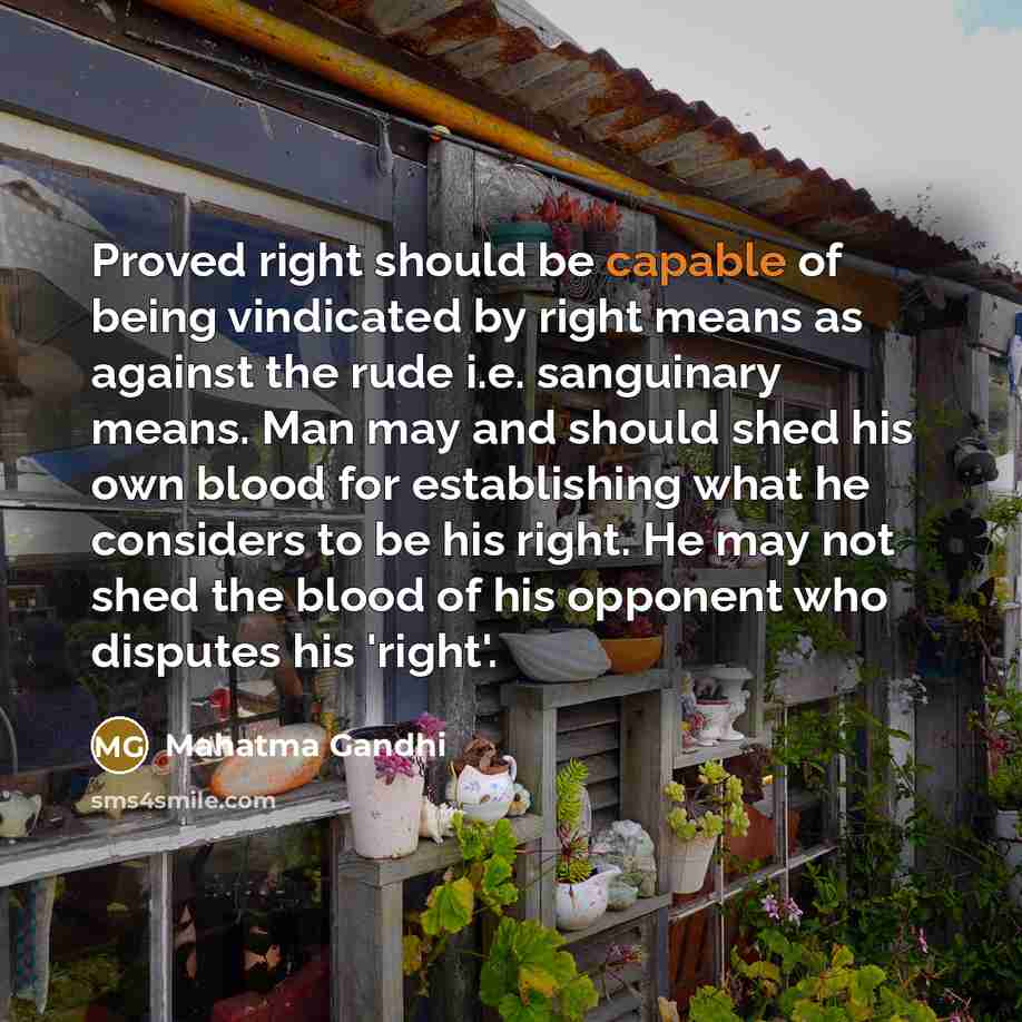 “Proved right should be capable of being vindicated by right means as against the rude i.e. sanguinary means. Man may and should shed his own blood for establishing what he considers to be his right. He may not shed the blood of his opponent who disputes his 'right'.” quote by Mahatma Gandhi