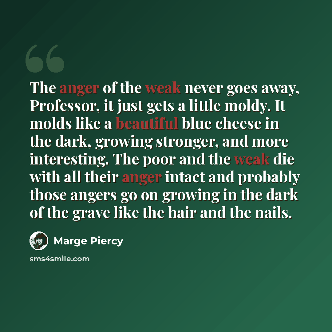 “The anger of the weak never goes away, Professor, it just gets a little moldy. It molds like a beautiful blue cheese in the dark, growing stronger, and more interesting. The poor and the weak die with all their anger intact and probably those angers go on growing in the dark of the grave like the…” quote by Marge Piercy
