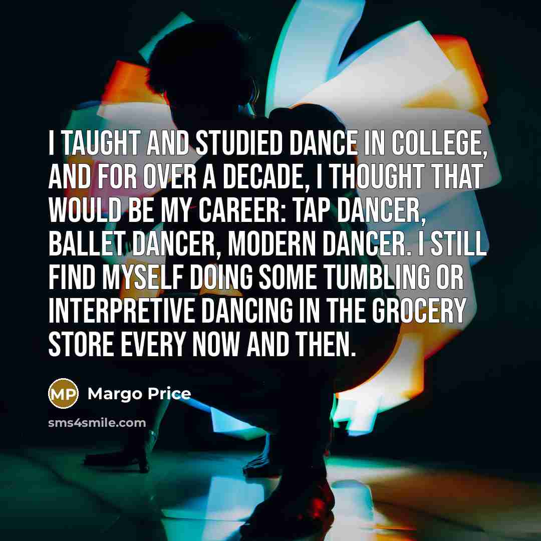 “I taught and studied dance in college, and for over a decade, I thought that would be my career: tap dancer, ballet dancer, modern dancer. I still find myself doing some tumbling or interpretive dancing in the grocery store every now and then.” quote by Margo Price