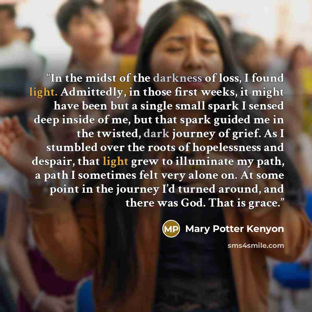 “In the midst of the darkness of loss, I found light. Admittedly, in those first weeks, it might have been but a single small spark I sensed deep inside of me, but that spark guided me in the twisted, dark journey of grief. As I stumbled over the roots of hopelessness and despair, that light grew…” quote by Mary Potter Kenyon