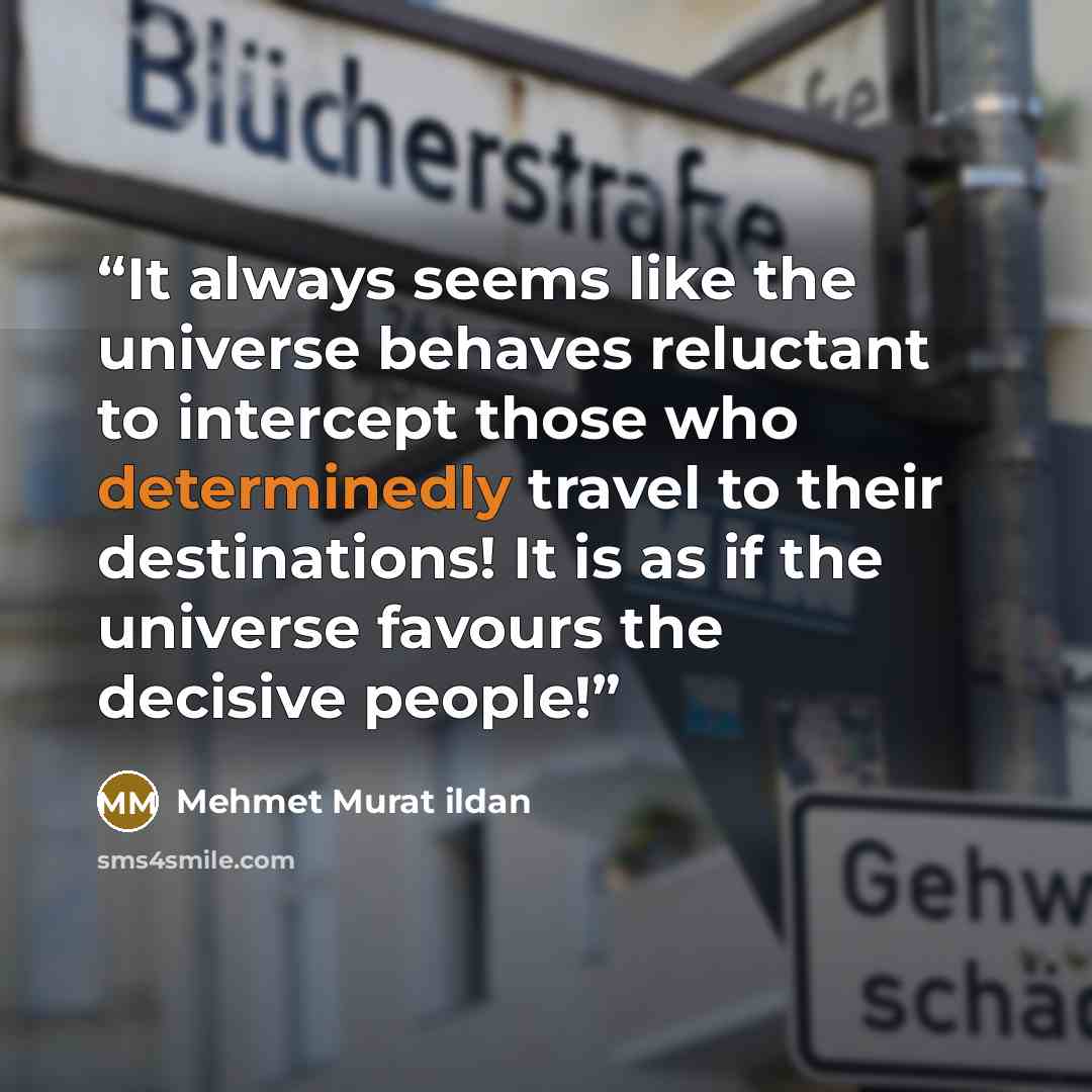 “It always seems like the universe behaves reluctant to intercept those who determinedly travel to their destinations! It is as if the universe favours the decisive people!” quote by Mehmet Murat ildan