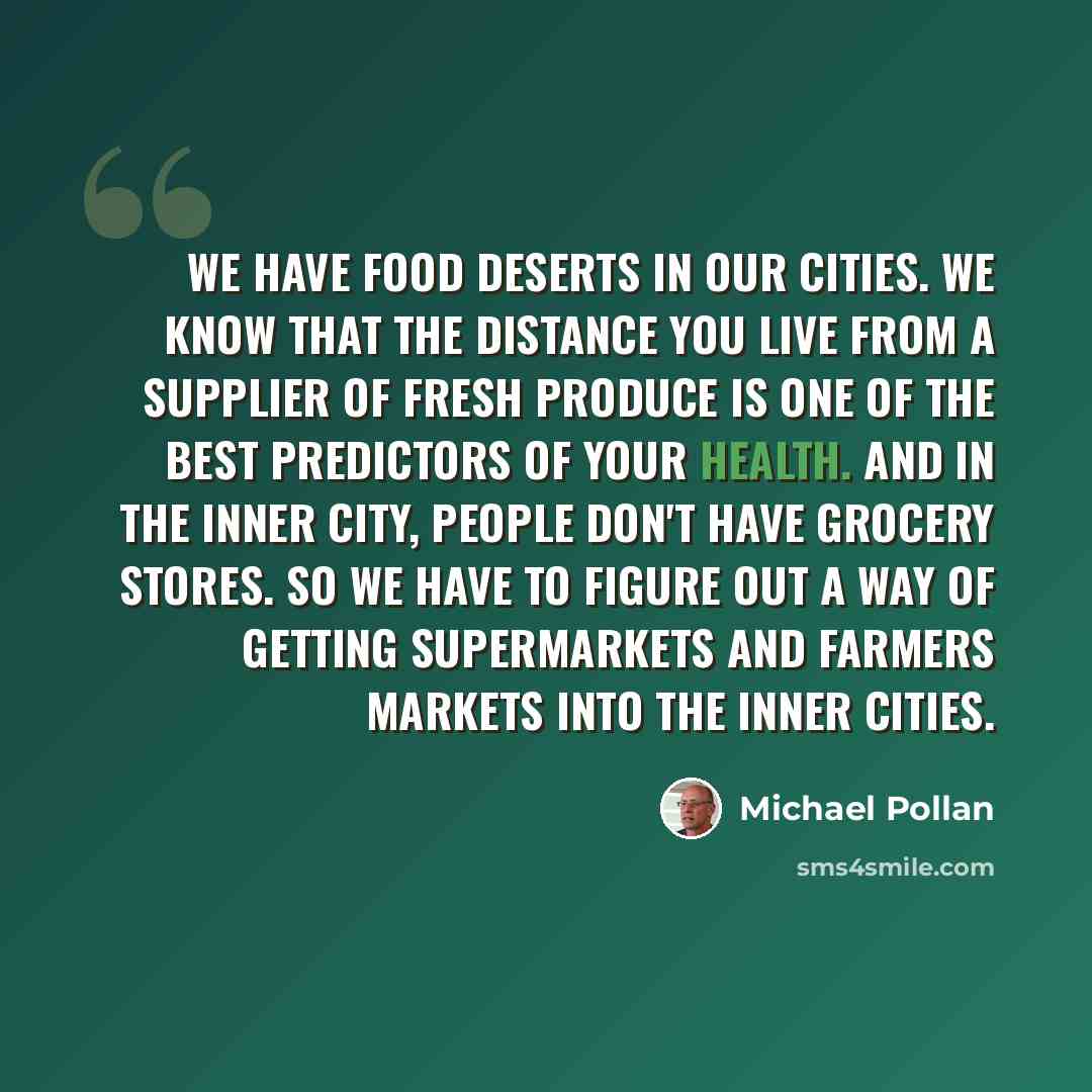 “We have food deserts in our cities. We know that the distance you live from a supplier of fresh produce is one of the best predictors of your health. And in the inner city, people don't have grocery stores. So we have to figure out a way of getting supermarkets and farmers markets into the inner…” quote by Michael Pollan