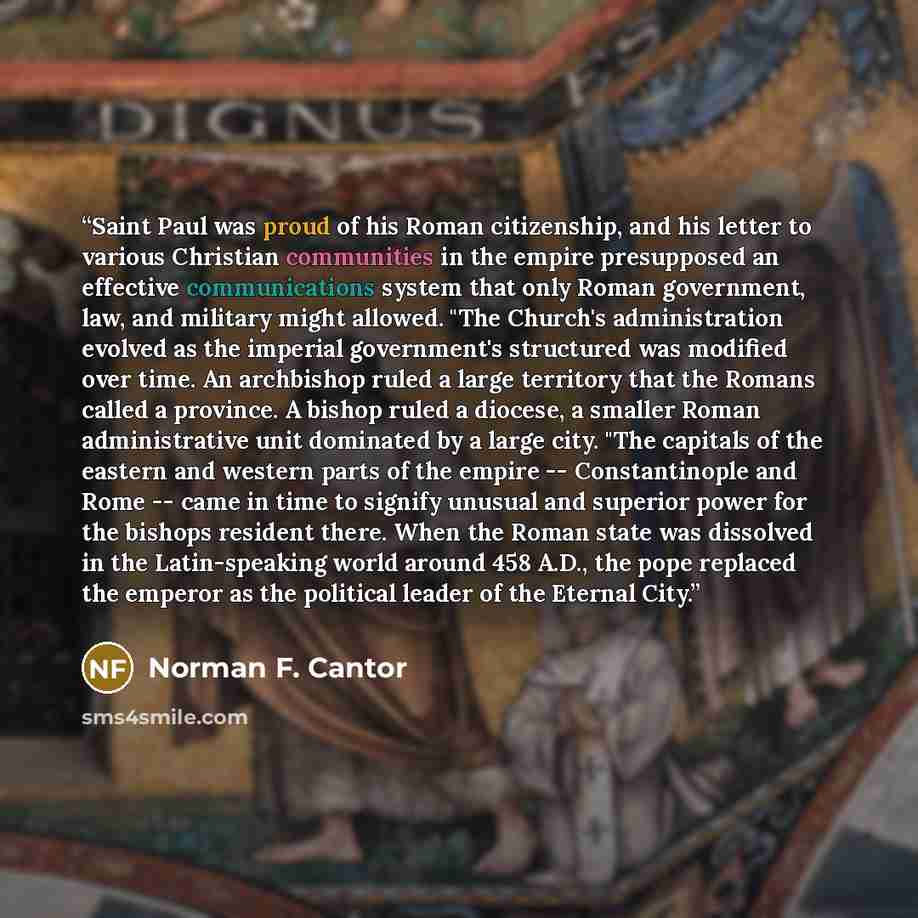 “Saint Paul was proud of his Roman citizenship, and his letter to various Christian communities in the empire presupposed an effective communications system that only Roman government, law, and military might allowed. "The Church's administration evolved as the imperial government's structured was…” quote by Norman F. Cantor