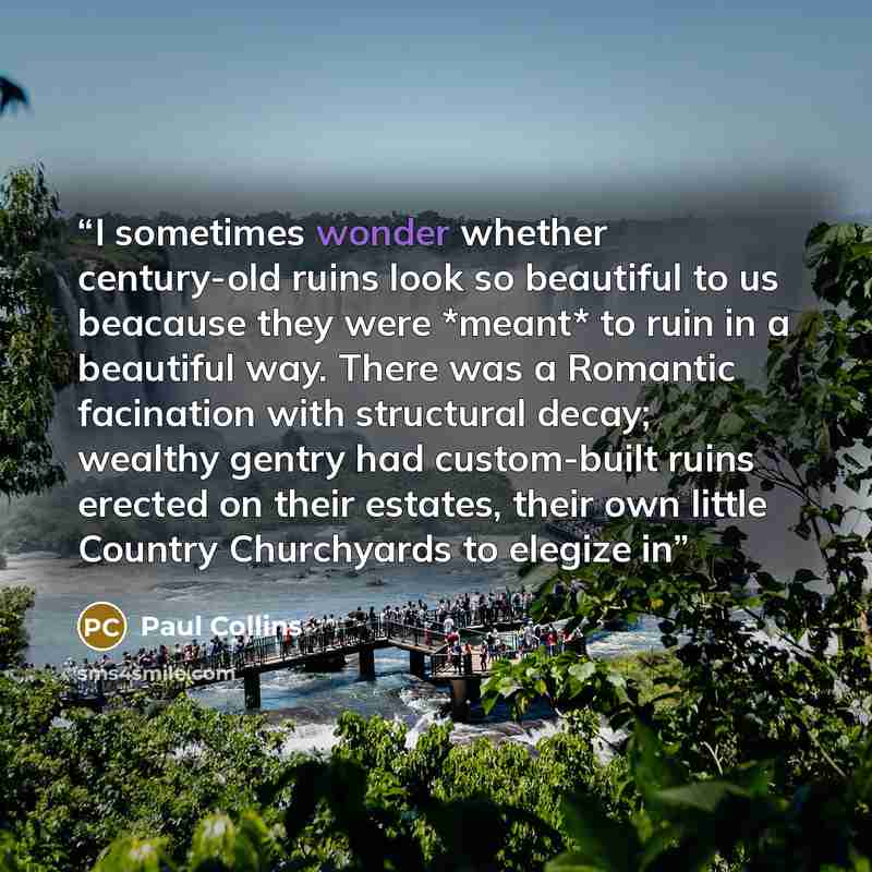 “I sometimes wonder whether century-old ruins look so beautiful to us beacause they were *meant* to ruin in a beautiful way. There was a Romantic facination with structural decay; wealthy gentry had custom-built ruins erected on their estates, their own little Country Churchyards to elegize in” quote by Paul Collins