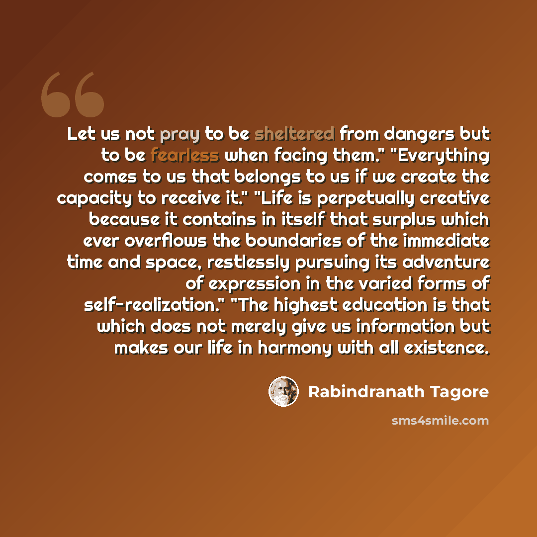 “Let us not pray to be sheltered from dangers but to be fearless when facing them." "Everything comes to us that belongs to us if we create the capacity to receive it." "Life is perpetually creative because it contains in itself that surplus which ever overflows the boundaries of the immediate time…” quote by Rabindranath Tagore