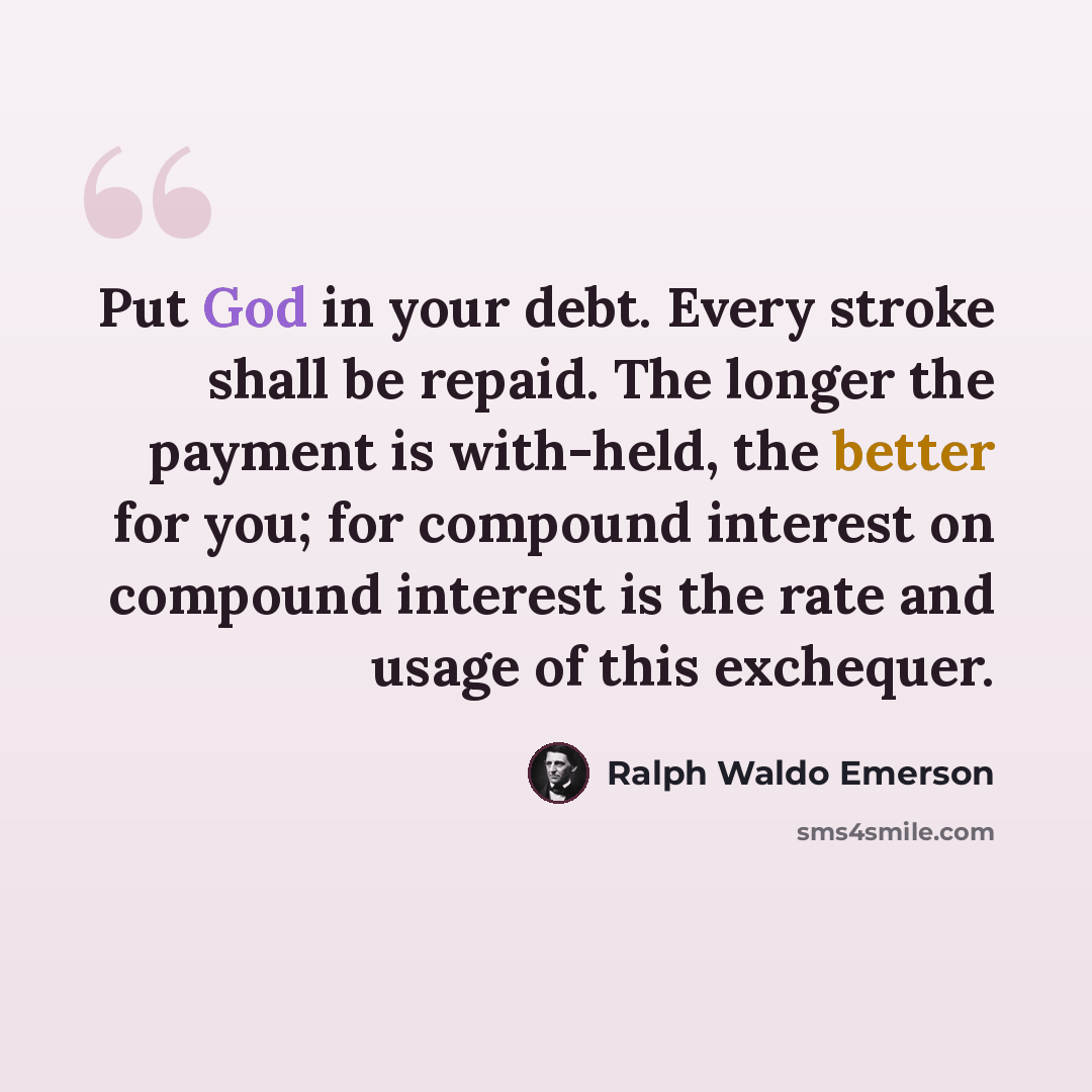 “Put God in your debt. Every stroke shall be repaid. The longer the payment is with-held, the better for you; for compound interest on compound interest is the rate and usage of this exchequer.” quote by Ralph Waldo Emerson