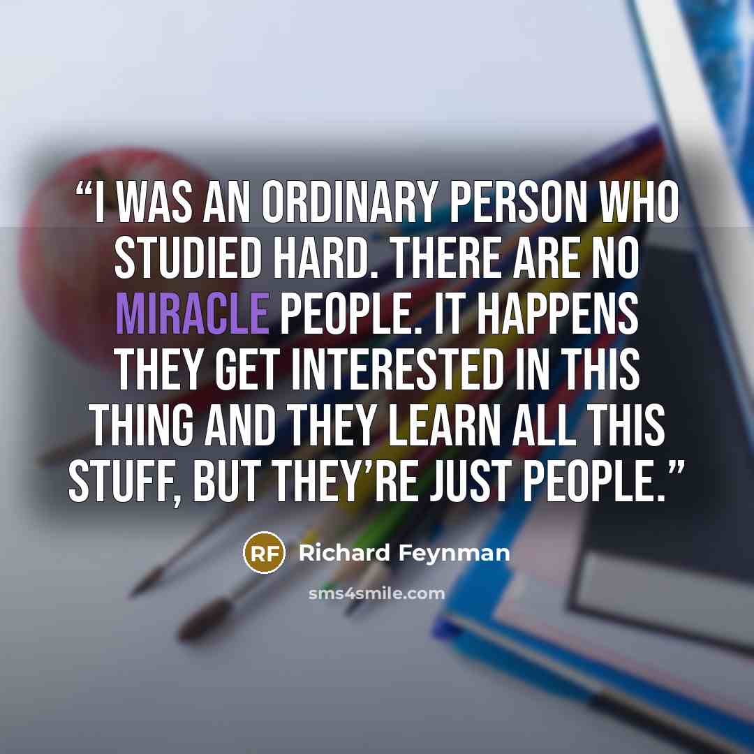 “I was an ordinary person who studied hard. There are no miracle people. It happens they get interested in this thing and they learn all this stuff, but they’re just people.” quote by Richard Feynman