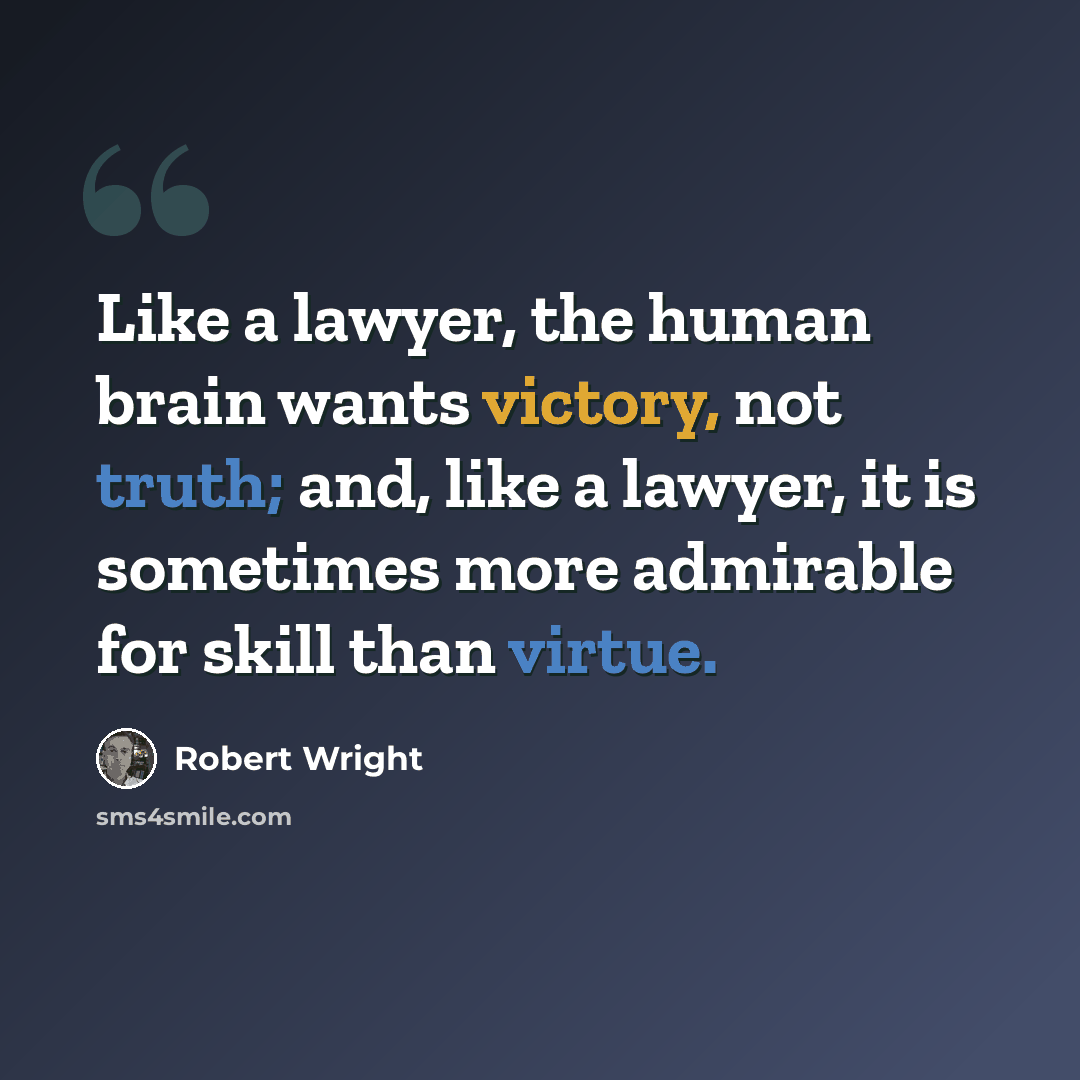 “Like a lawyer, the human brain wants victory, not truth; and, like a lawyer, it is sometimes more admirable for skill than virtue.” quote by Robert Wright