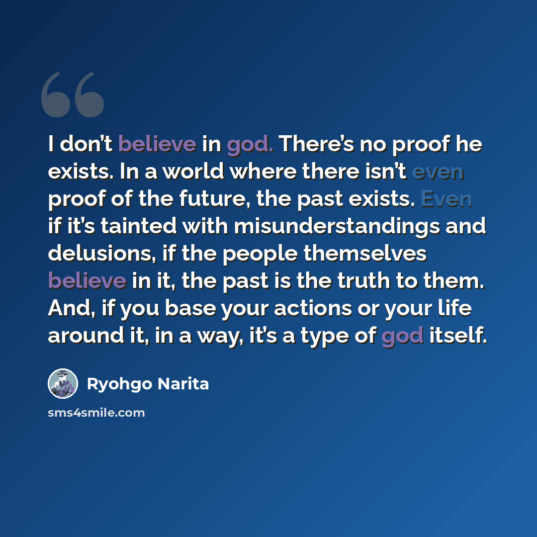 “I don’t believe in god. There’s no proof he exists. In a world where there isn’t even proof of the future, the past exists. Even if it’s tainted with misunderstandings and delusions, if the people themselves believe in it, the past is the truth to them. And, if you base your actions or your life…” quote by Ryohgo Narita