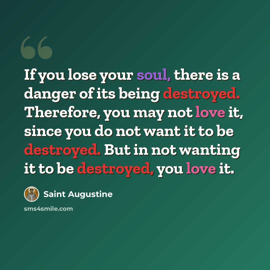 “If you lose your soul, there is a danger of its being destroyed. Therefore, you may not love it, since you do not want it to be destroyed. But in not wanting it to be destroyed, you love it.” quote by Saint Augustine