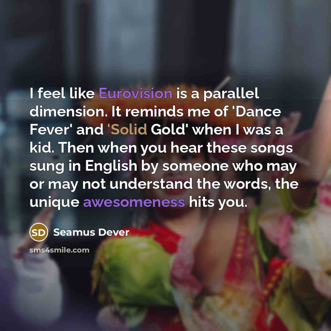 “I feel like Eurovision is a parallel dimension. It reminds me of 'Dance Fever' and 'Solid Gold' when I was a kid. Then when you hear these songs sung in English by someone who may or may not understand the words, the unique awesomeness hits you.” quote by Seamus Dever