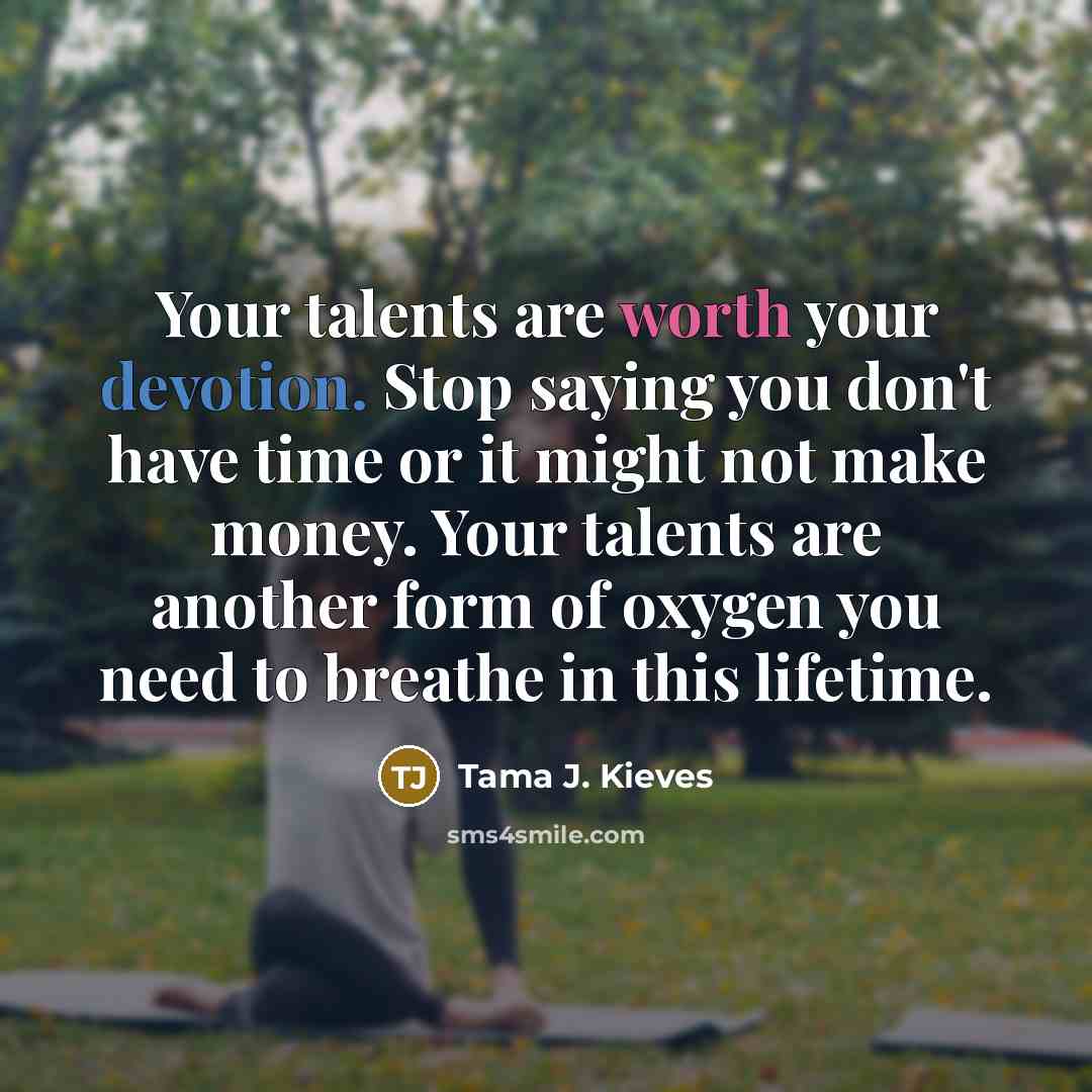 “Your talents are worth your devotion. Stop saying you don't have time or it might not make money. Your talents are another form of oxygen you need to breathe in this lifetime.” quote by Tama J. Kieves