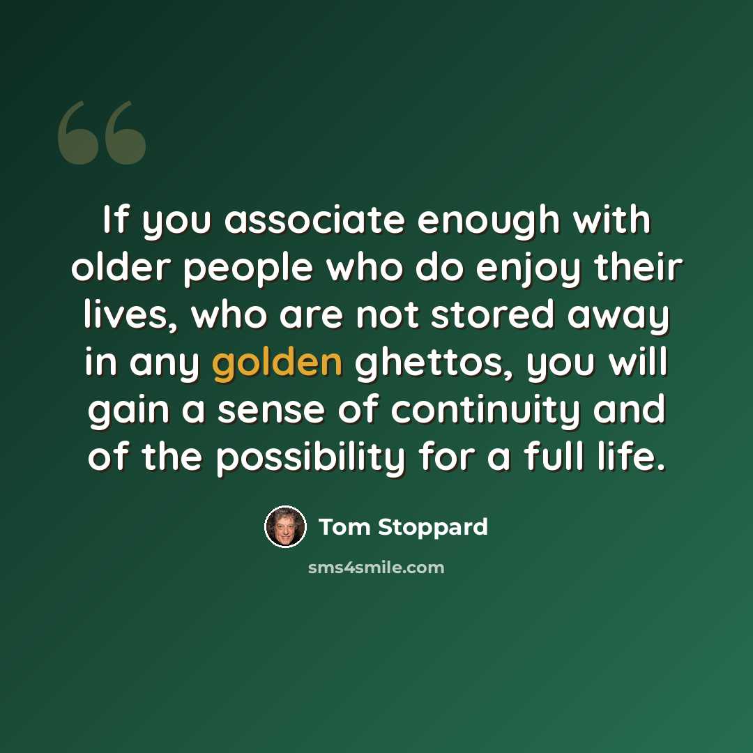 “If you associate enough with older people who do enjoy their lives, who are not stored away in any golden ghettos, you will gain a sense of continuity and of the possibility for a full life.” quote by Tom Stoppard