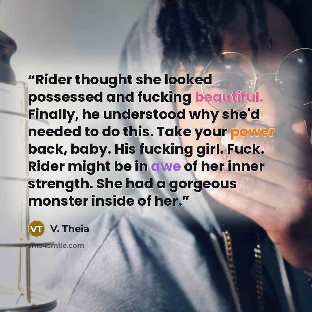 “Rider thought she looked possessed and fucking beautiful. Finally, he understood why she'd needed to do this. Take your power back, baby. His fucking girl. Fuck. Rider might be in awe of her inner strength. She had a gorgeous monster inside of her.” quote by V. Theia
