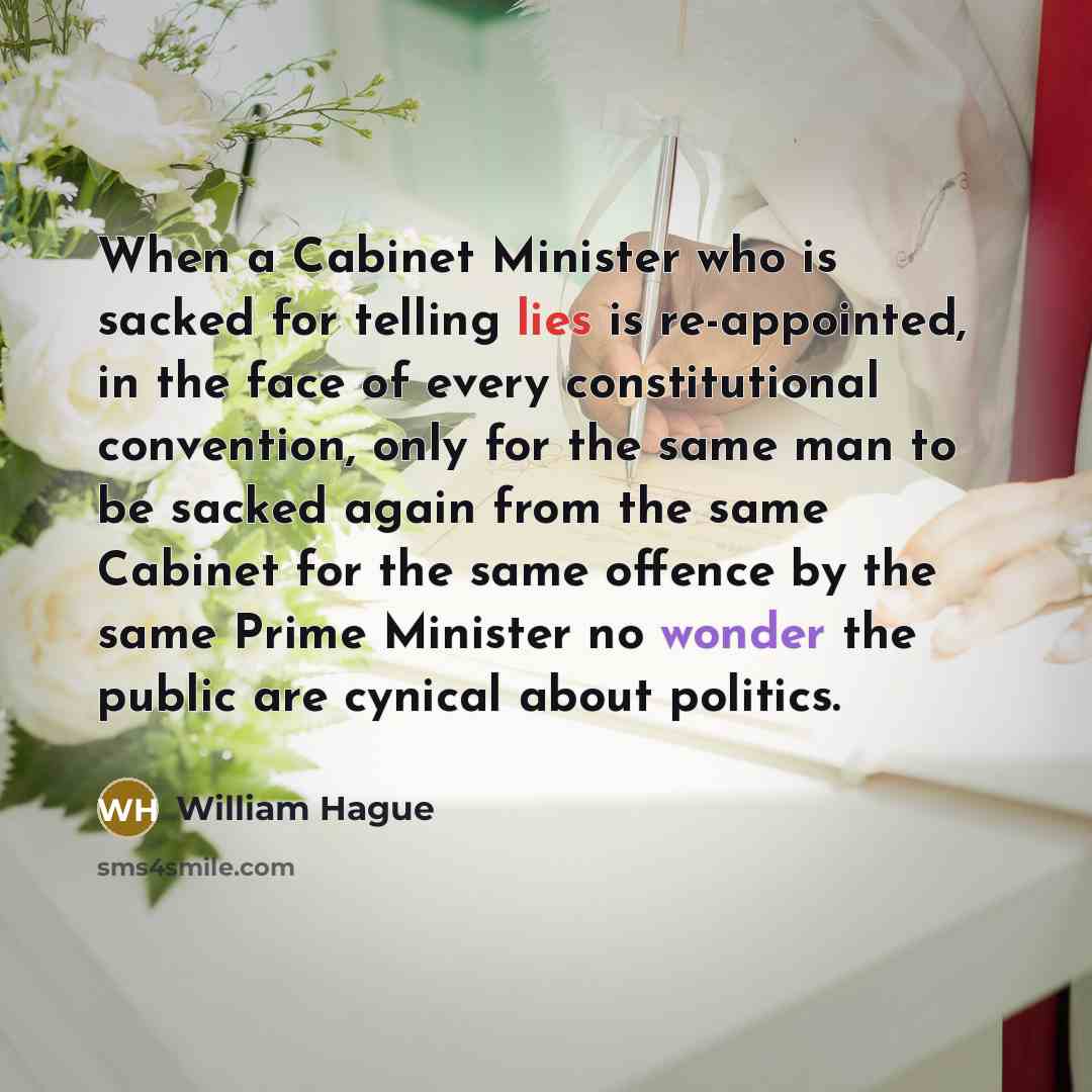 “When a Cabinet Minister who is sacked for telling lies is re-appointed, in the face of every constitutional convention, only for the same man to be sacked again from the same Cabinet for the same offence by the same Prime Minister no wonder the public are cynical about politics.” quote by William Hague