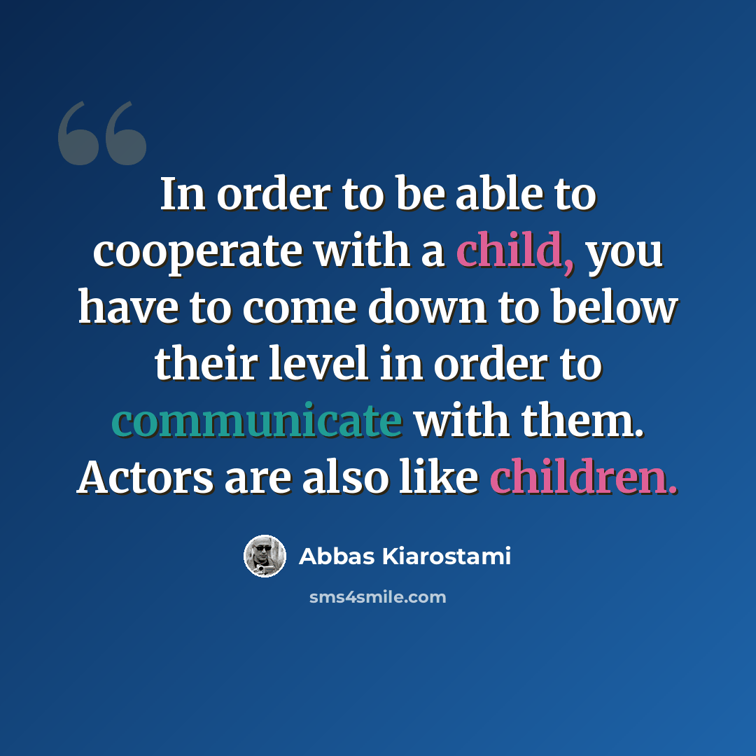 “In order to be able to cooperate with a child, you have to come down to below their level in order to communicate with them. Actors are also like children.” quote by Abbas Kiarostami