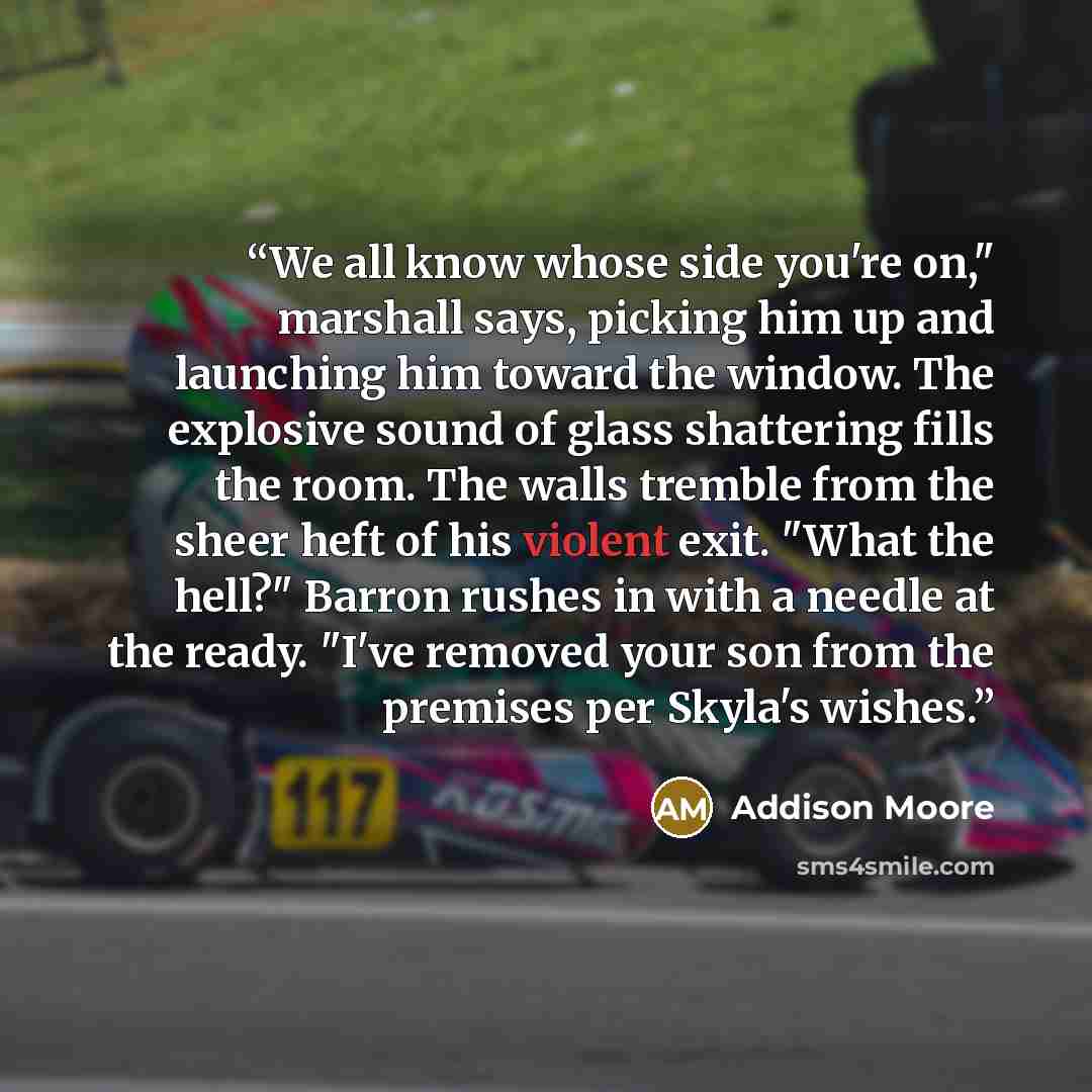 “We all know whose side you're on," marshall says, picking him up and launching him toward the window. The explosive sound of glass shattering fills the room. The walls tremble from the sheer heft of his violent exit. "What the hell?" Barron rushes in with a needle at the ready. "I've removed your…” quote by Addison Moore