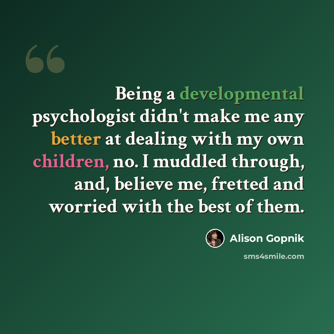 “Being a developmental psychologist didn't make me any better at dealing with my own children, no. I muddled through, and, believe me, fretted and worried with the best of them.” quote by Alison Gopnik