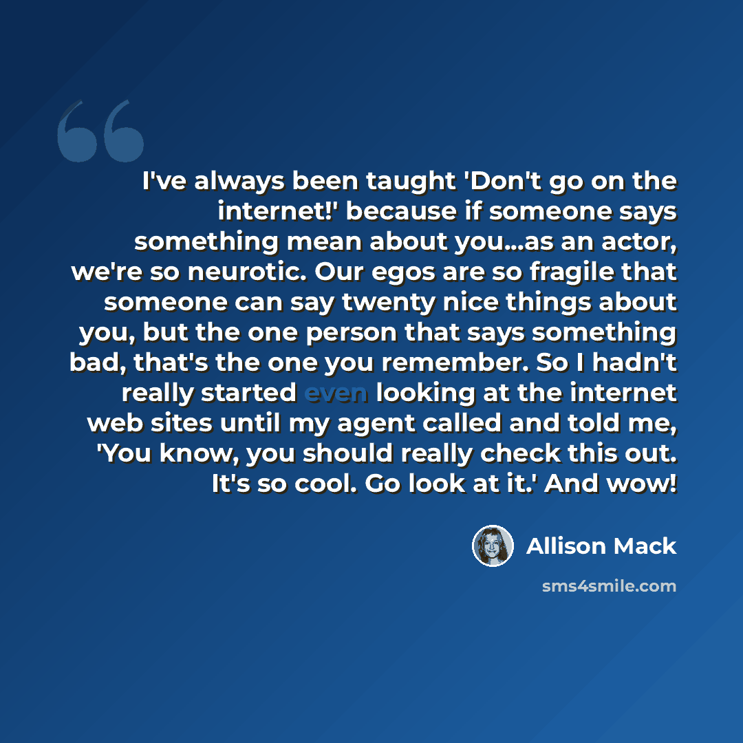 “I've always been taught 'Don't go on the internet!' because if someone says something mean about you...as an actor, we're so neurotic. Our egos are so fragile that someone can say twenty nice things about you, but the one person that says something bad, that's the one you remember. So I hadn't…” quote by Allison Mack