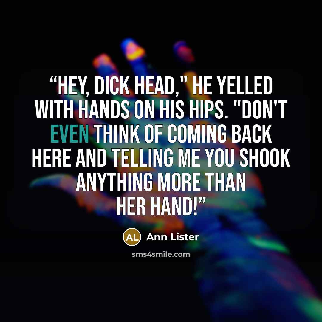“Hey, dick head," he yelled with hands on his hips. "Don't even think of coming back here and telling me you shook anything more than her hand!” quote by Ann Lister