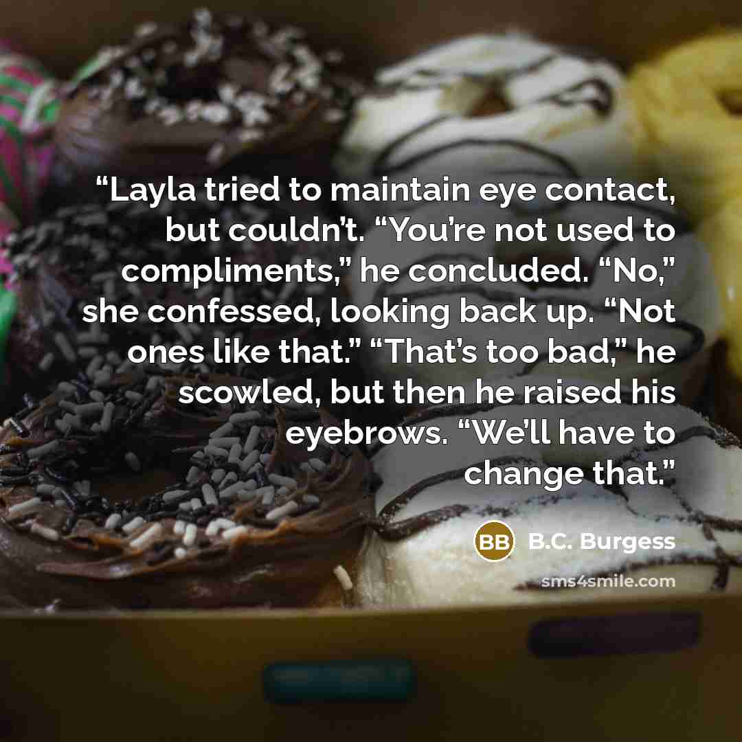 “Layla tried to maintain eye contact, but couldn’t. “You’re not used to compliments,” he concluded. “No,” she confessed, looking back up. “Not ones like that.” “That’s too bad,” he scowled, but then he raised his eyebrows. “We’ll have to change that.” quote by B.C. Burgess