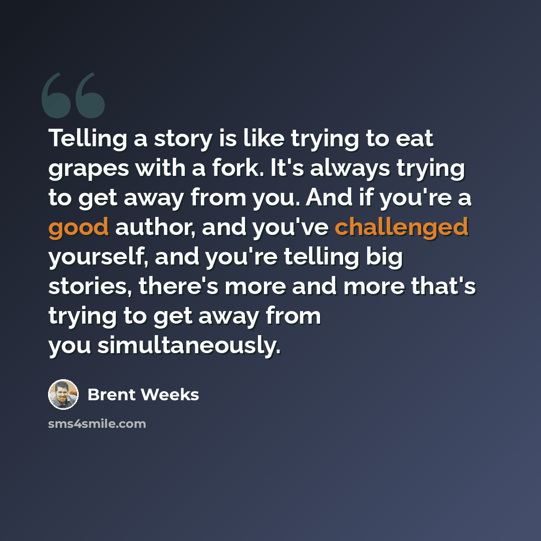 “Telling a story is like trying to eat grapes with a fork. It's always trying to get away from you. And if you're a good author, and you've challenged yourself, and you're telling big stories, there's more and more that's trying to get away from you simultaneously.” quote by Brent Weeks