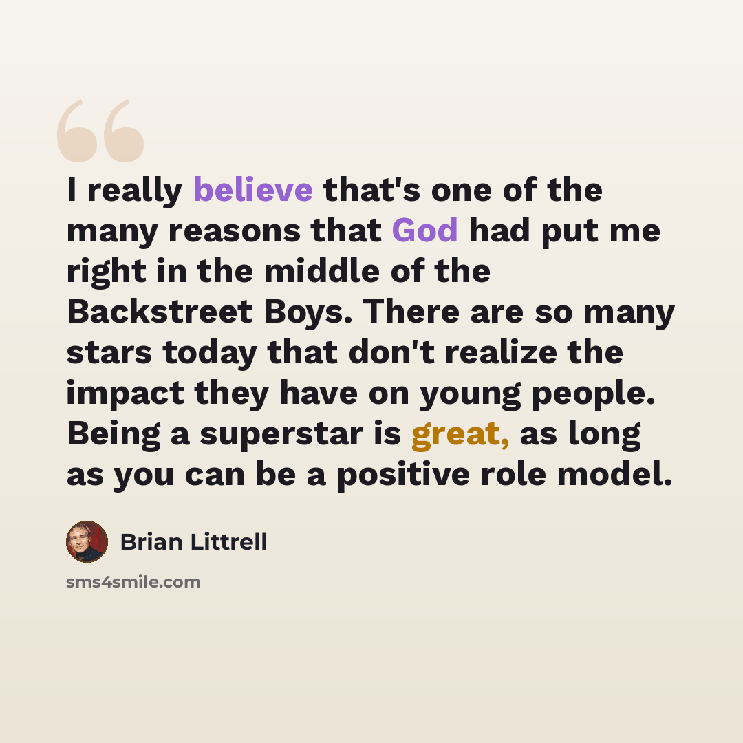 “I really believe that's one of the many reasons that God had put me right in the middle of the Backstreet Boys. There are so many stars today that don't realize the impact they have on young people. Being a superstar is great, as long as you can be a positive role model.” quote by Brian Littrell