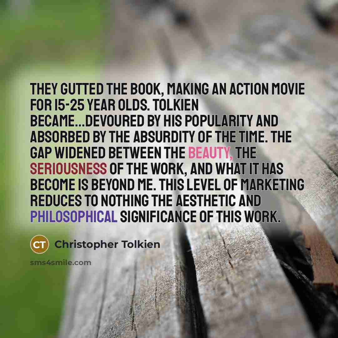 “They gutted the book, making an action movie for 15-25 year olds. Tolkien became...devoured by his popularity and absorbed by the absurdity of the time. The gap widened between the beauty, the seriousness of the work, and what it has become is beyond me. This level of marketing reduces to nothing…” quote by Christopher Tolkien
