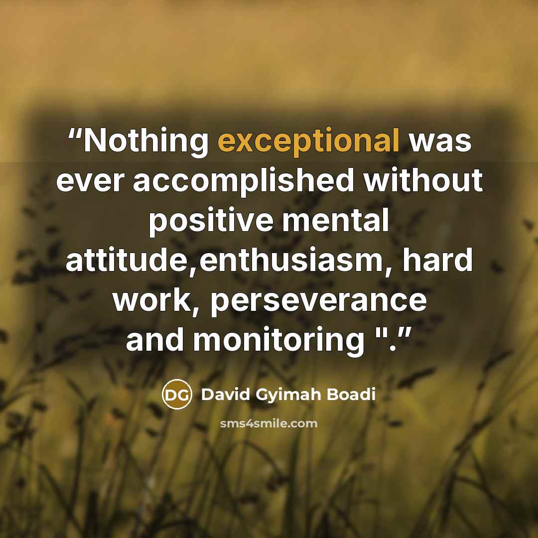 “Nothing exceptional was ever accomplished without positive mental attitude,enthusiasm, hard work, perseverance and monitoring ".” quote by David Gyimah Boadi